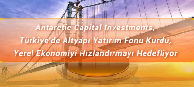 Antarctic Capital Investments, Türkiye'de Altyapı Yatırım Fonu Kurdu, Yerel Ekonomiyi Hızlandırmayı Hedefliyor